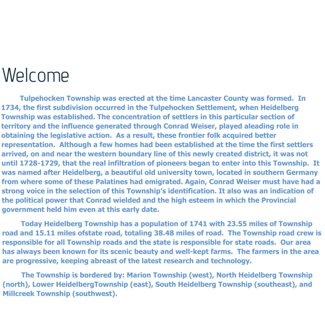 Welcome Tulpehocken Township was erected at the time Lancaster County was formed.  In 1734, the first subdivision occurred in the Tulpehocken Settlement, when Heidelberg Township was established. The concentration of settlers in this particular section of territory and the influence generated through Conrad Weiser, played aleading role in obtaining the legislative action.  As a result, these frontier folk acquired better representation.  Although a few homes had been established at the time the first settlers arrived, on and near the western boundary line of this newly created district, it was not until 1728-1729, that the real infiltration of pioneers began to enter into this Township.  It was named after Heidelberg, a beautiful old university town, located in southern Germany from where some of these Palatines had emigrated. Again, Conrad Weiser must have had a strong voice in the selection of this Township’s identification. It also was an indication of the political power that Conrad wielded and the high esteem in which the Provincial government held him even at this early date. Today Heidelberg Township has a population of 1741 with 23.55 miles of Township road and 15.11 miles ofstate road, totaling 38.48 miles of road.  The Township road crew is responsible for all Township roads and the state is responsible for state roads.  Our area has always been known for its scenic beauty and well-kept farms.  The farmers in the area are progressive, keeping abreast of the latest research and technology. The Township is bordered by: Marion Township (west), North Heidelberg Township (north), Lower HeidelbergTownship (east), South Heidelberg Township (southeast), and Millcreek Township (southwest).